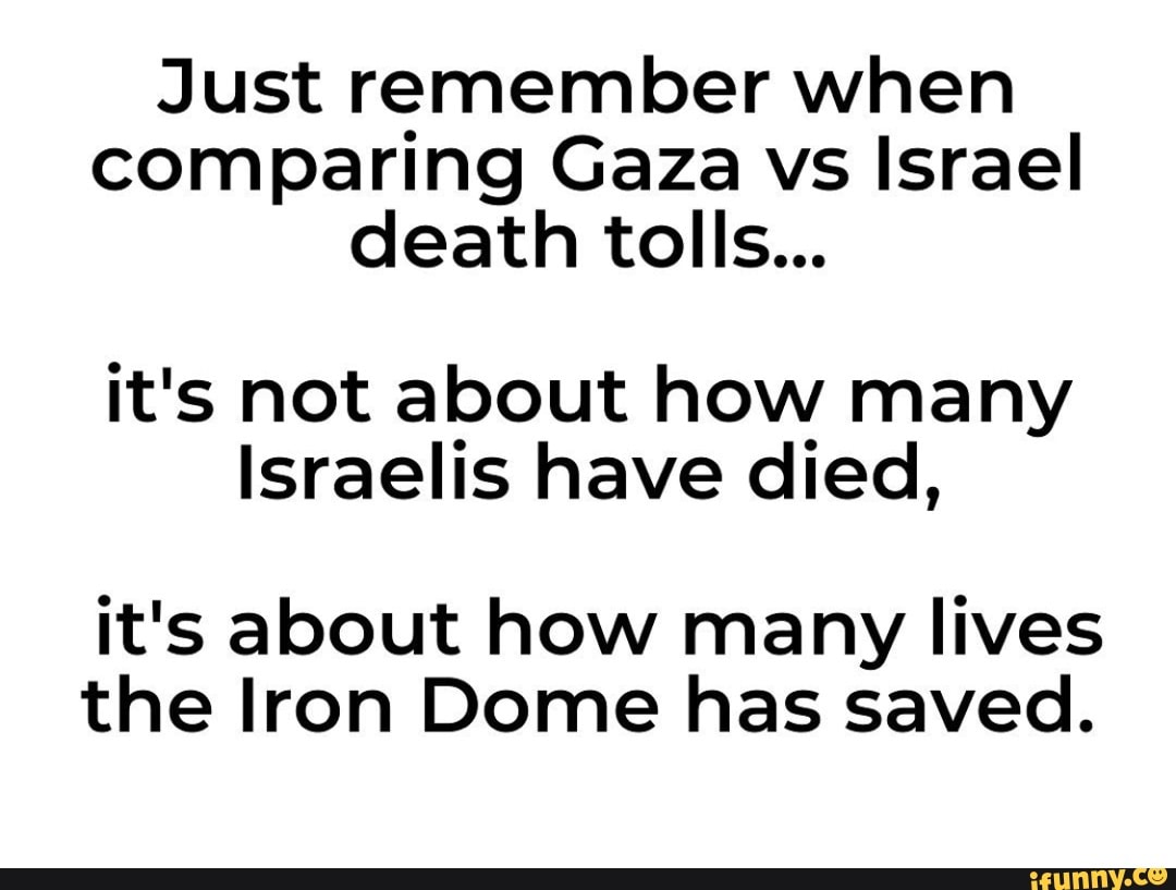 Just remember when comparing Gaza vs Israel death tolls...
it's not about how many
Israelis have died,
it's about how many lives the Iron Dome has saved.