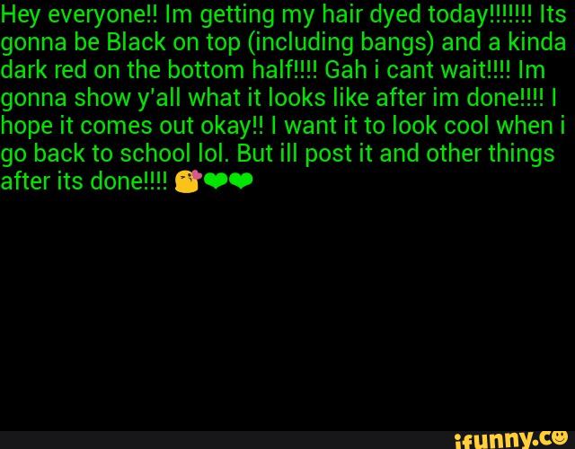 Hey everyone” Im getting my hair dyed today!!!!!!! Its
gonna be Black on top (including bangs) and a kinda
gonna show y'all what it looks like after im done!!!!I
hope it comes out okay!! I want it to look cool when i