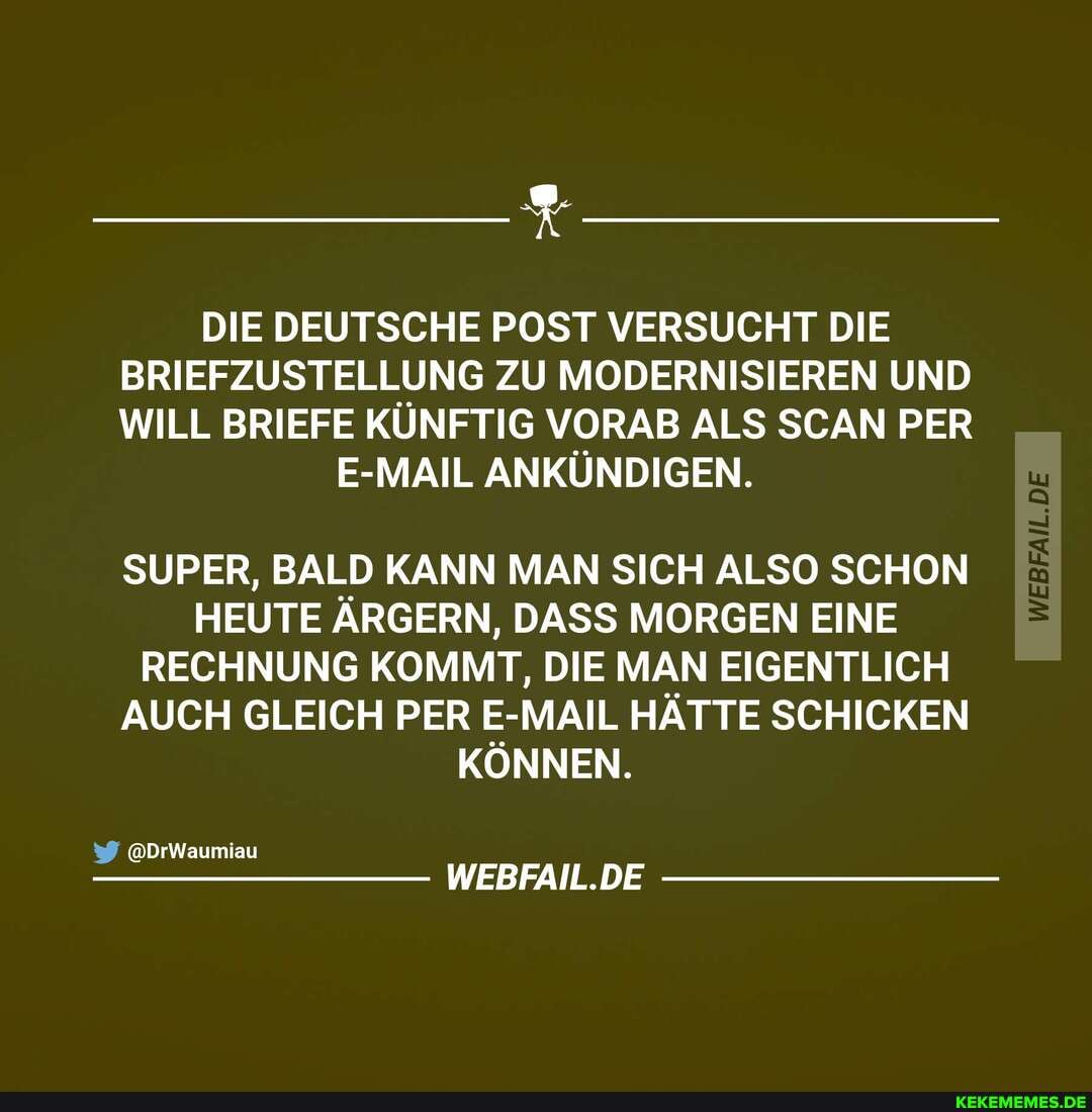 DIE DEUTSCHE POST VERSUCHT DIE BRIEFZUSTELLUNG ZU MODERNISIEREN UND WILL BRIEFE KÜNFTIG VORAB ALS SCAN PER
E-MAIL ANKÜNDIGEN.
SUPER, BALD KANN MAN SICH ALSO SCHON HEUTE ÄRGERN, DASS MORGEN EINE RECHNUNG KOMMT, DIE MAN EIGENTLICH AUCH GLEICH PER E-MAIL HÄTTE SCHICKEN KÖNNEN.
@DrWaumiau
WEBFAIL.DE