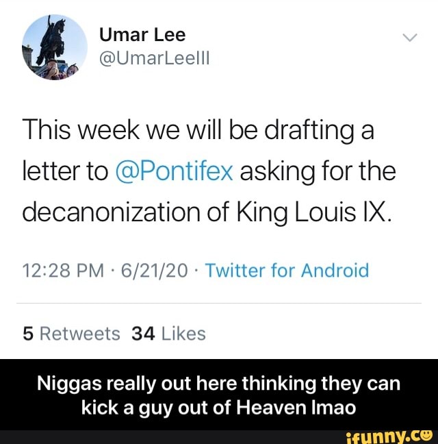 This week we will be drafting a
letter to @Pontifex asking for the
decanonization of King Louis IX.
Twitter for Android
34 Likes
Niggas really out here thinking they can
kick a guy out of Heaven Imao - Niggas really out here thinking they can kick a guy out of Heaven lmao