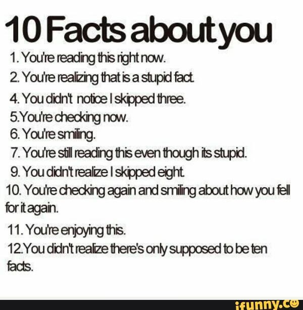 10 Factsaboutyou
1‘Yodreread'ng1hisrightnuN.
2.You‘rereaiz'ngthatisasmpidbd.
4.Ywddn‘tnofloelskppedhee.
5.You‘red1ed<hgnow
6.You'resn'ixg.
7.Yodresfireadingih'sevenflmghissupd
9. You didn‘trealizelskbpedeight
10.Yodred1ed®gagahandsrfihgaboutho~ywiell
for'maga'n.
11.Yodreenjayingm‘s.
12.You didn‘t reaizeihete‘s onty suppwed b be ten
fads.