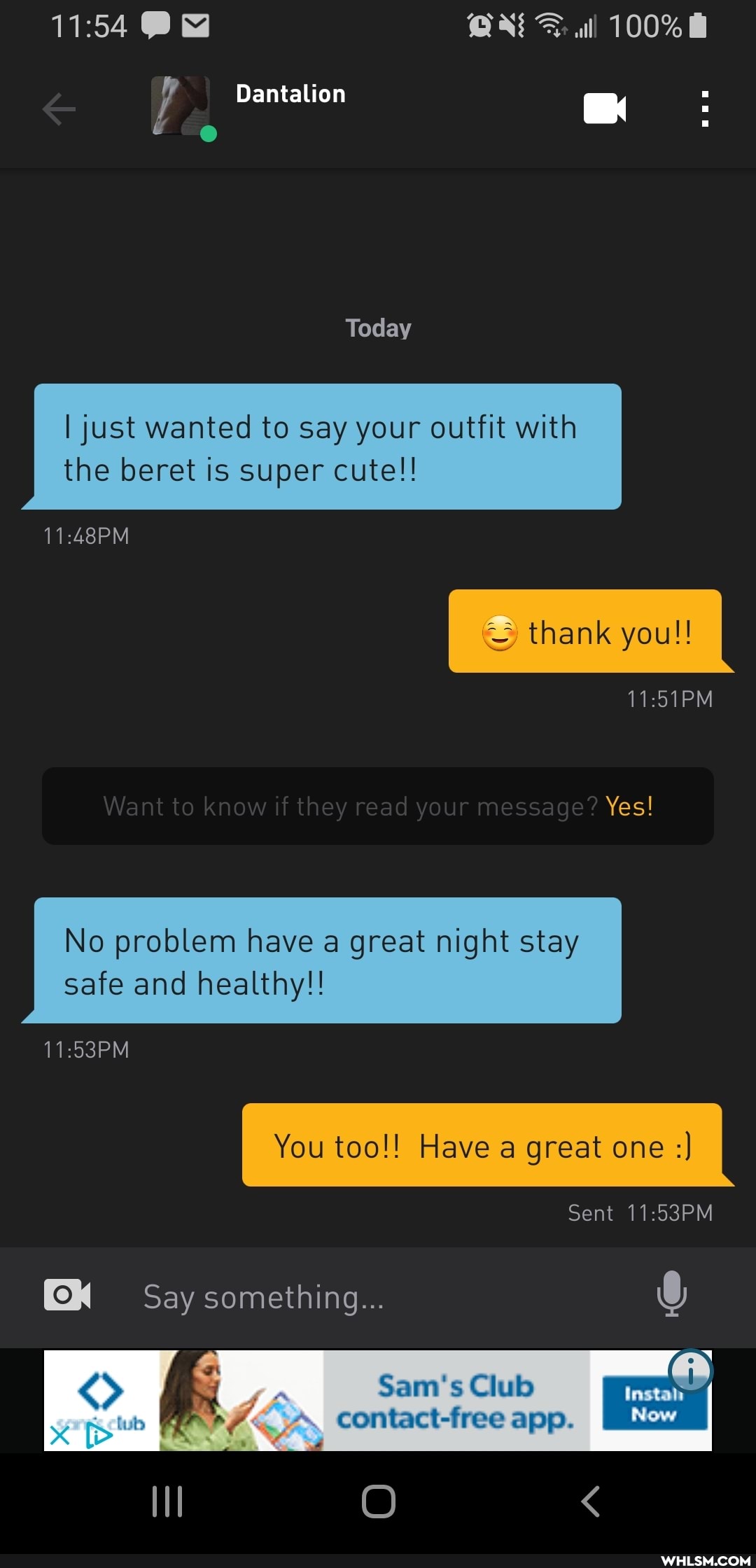 100%
Pa
Dantalion
Today
I just wanted to say your outfit with the beret is super cute!!
thank you!!
Want to know if they read y ur message? Yes!
No problem have a great night stay safe and healthy!!
I You too!! Have a great one
Sent 11.53PM
Say something...
Sam's Club
DP-