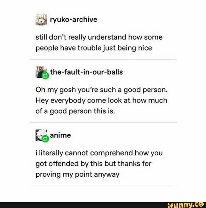 still don't really understand how some people have trouble just being nice
the -fautt-in-our-balls
Oh my gosh you're such a good person.
Hey everybody come look at how much of a good person this is.
fig anime i literally cannot comprehend how you
got offended by this but thanks for proving my point anyway