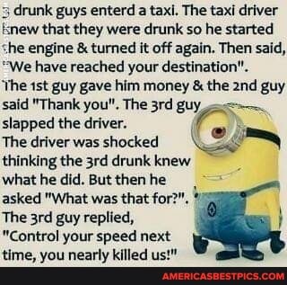 3 drunk guys enterd a taxi. The taxi driver knew that they were drunk so he started she engine & turned it off again. Then said,
"We have reached your destination".
'Yhe guy gave him money & the guy said "Thank you", The guy slapped the driver.
The driver was shocked thinking the drunk knew
what he did. But then he asked "What was that for'
The guy replied,
"Control your speed next time, you nearly killed us!"