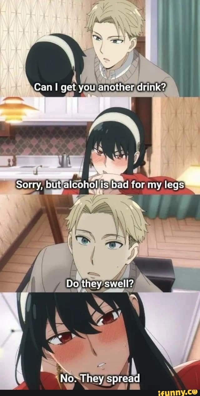 Can I Get You Another Drink 1 Sorry But Alcohol Is Bad Tor My Legs Do They Swell No They 