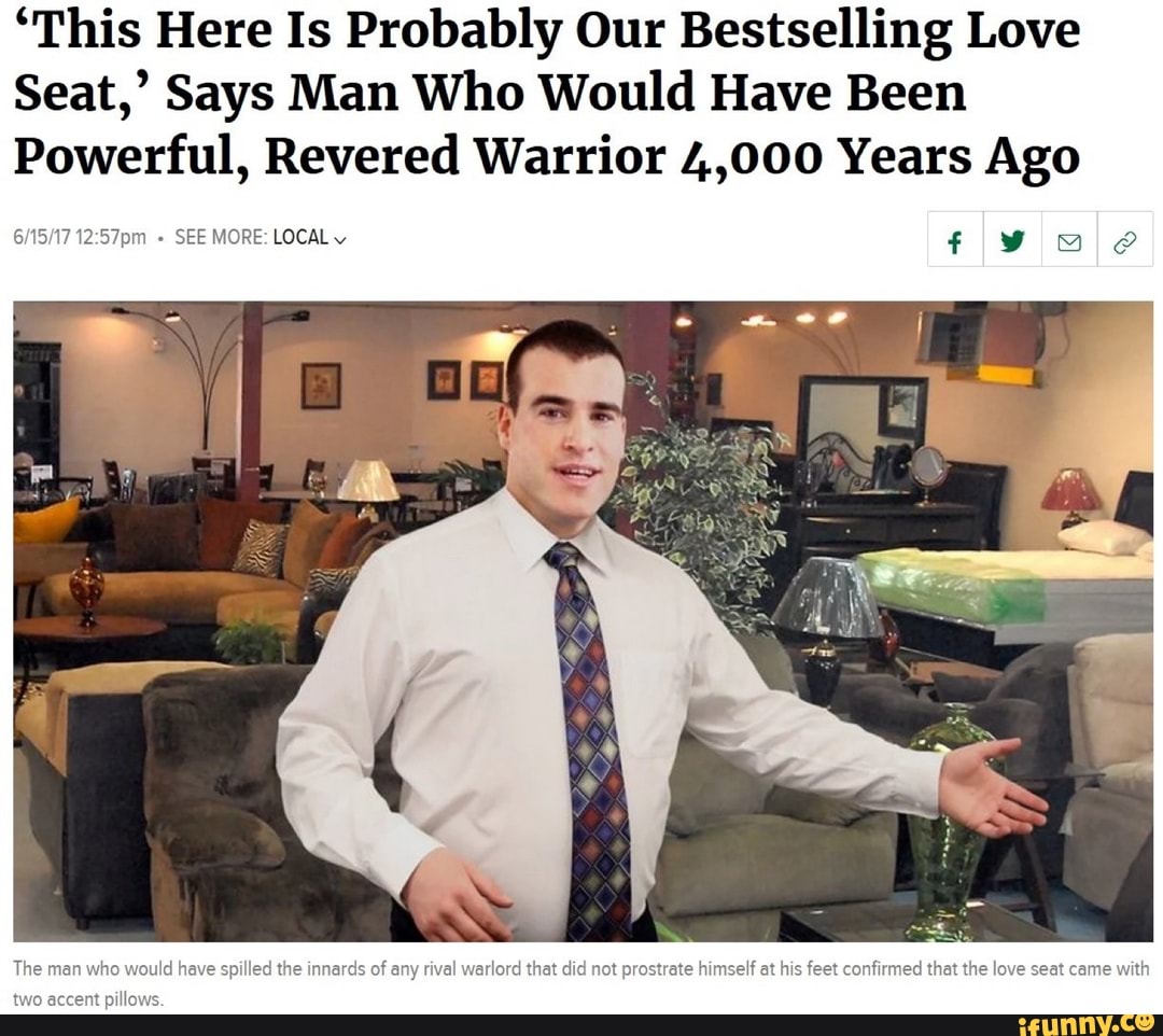 'This Here Is Probably Our Bestselling Love
Seat,' Says Man Who Would Have Been
Powerful, Revered Warrior 4,000 Years Ago
+ SEE MORE: LOCAL
The man who would have spilled the innards of any rival warlord that did not prostrate himself at his feet confirmed that the love seat came with
two accent pillows.