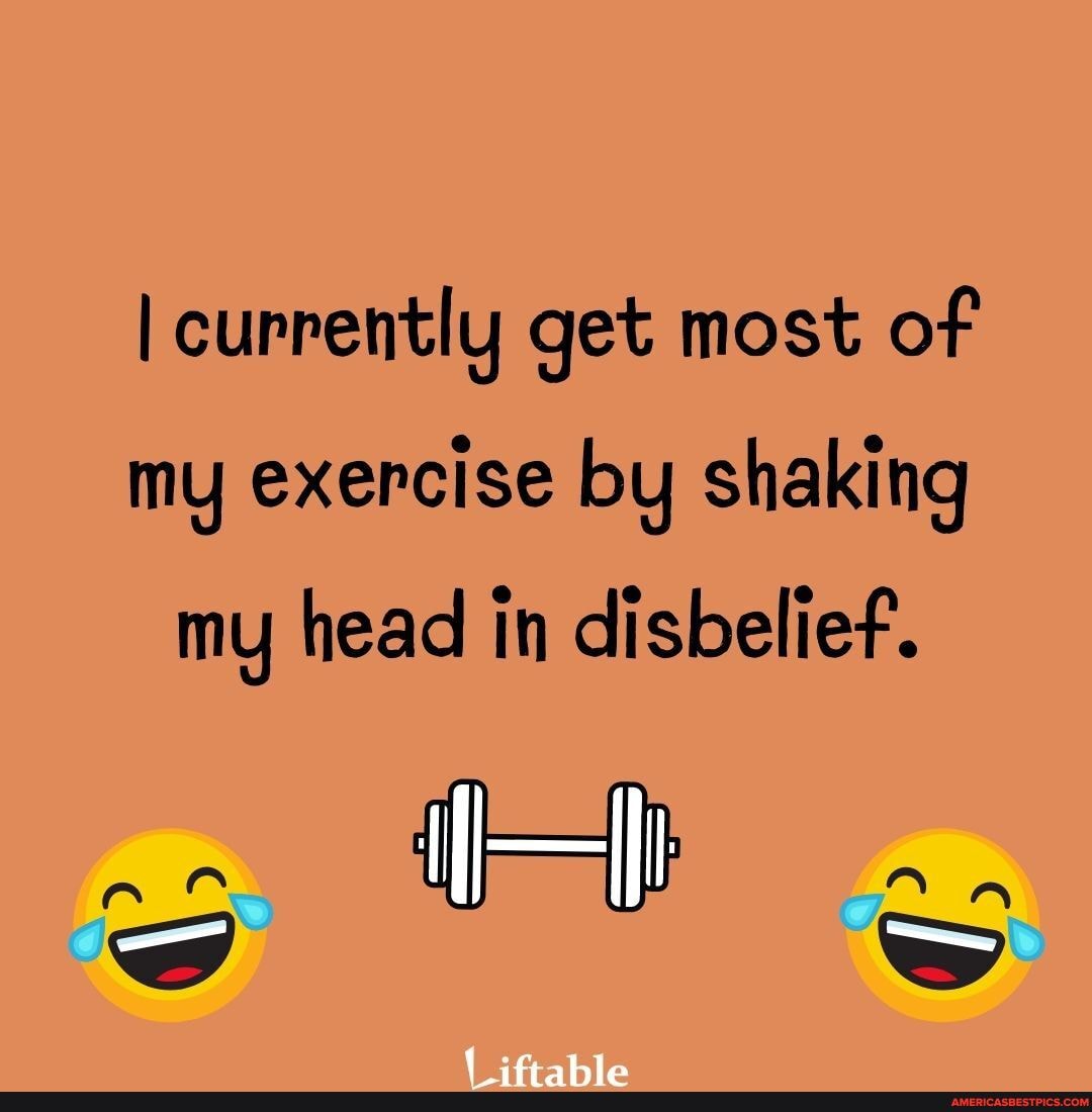 currently get most of
my exercise by shaking
my head in disbelief.