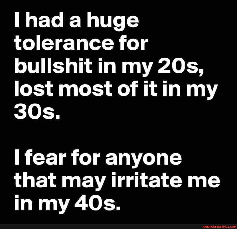 had a huge tolerance for bullshit in my lost most of it in my
fear for anyone that may irritate me in my
