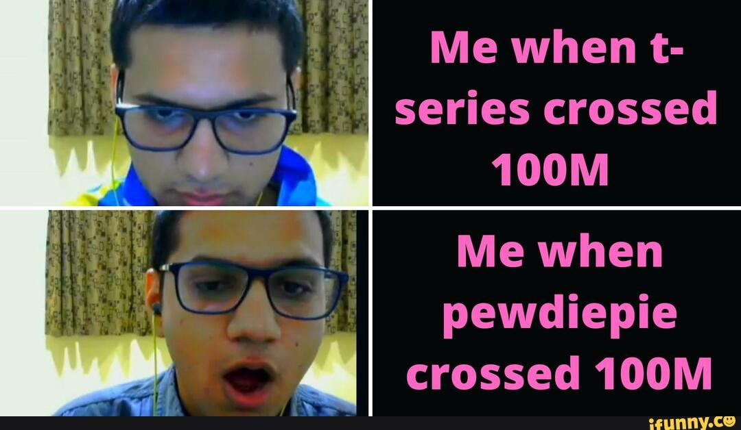 Me when t-
MA series crossed
Me when
pewdiepie
crossed 100M