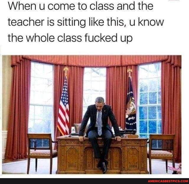 When u come to class and the teacher is sitting like this, u know the whole class fucked up