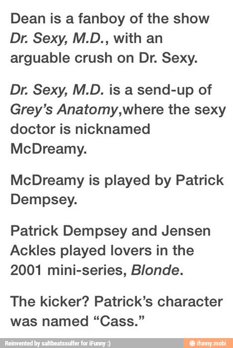 Dean is a fanboy of the show
arguable crush on Dr. Sexy.
Grey's Anatomy,where the sexy
doctor is nicknamed
McDreamy is played by Patrick
Dempsey.
Patrick Dempsey and Jensen
Ackles played lovers in the
2001 mini-series, Blonde.
The kicker? Patrick's character
was named "Cass."