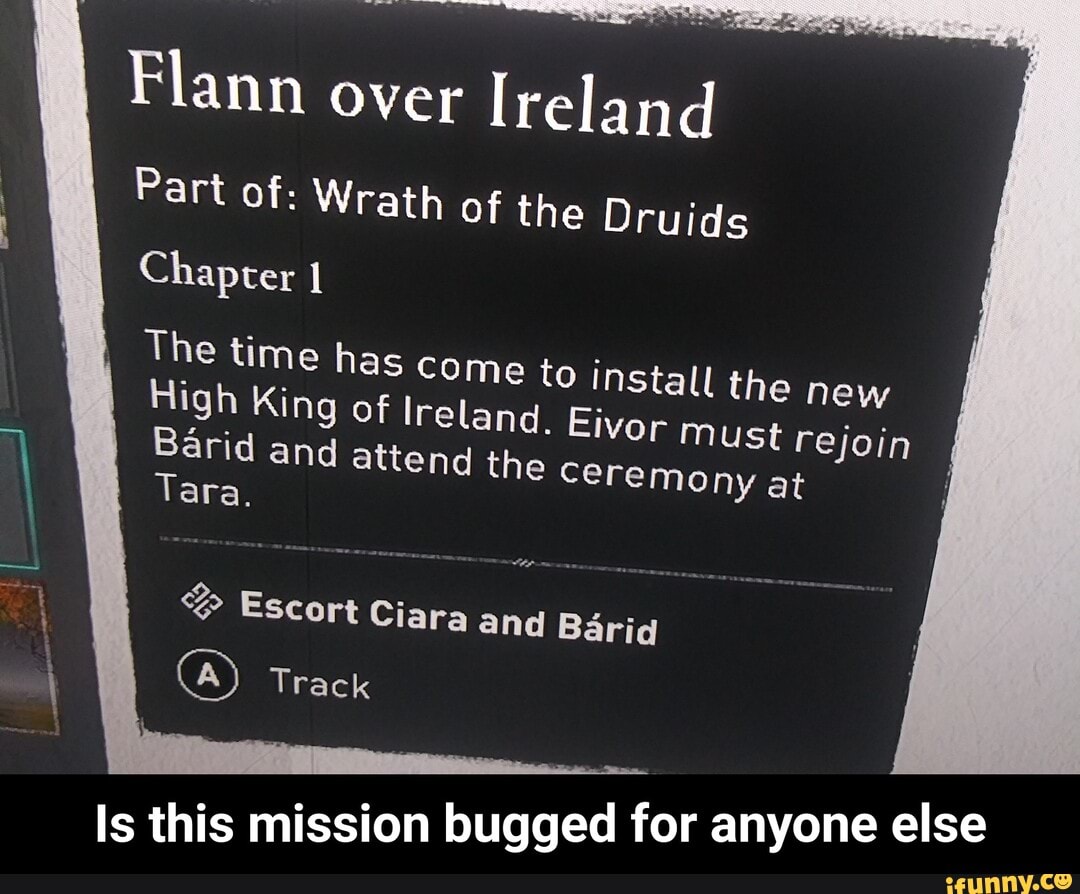 Flann over Ireland
Part of: Wrath of the Druids
Chapter
I The time High King has of I come to install the new
High King of I
reland. Eivor Must rejoin
Barid Tara. and attend the ceremony at
Tara.
Escort Ciara and Barid
(A) Track
Is this mission bugged for anyone else - Is this mission bugged for anyone else