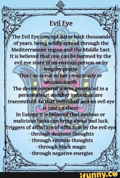 I ofyears, being wildly spread through the
À
Mediterranean region and the Middle East. I
It is believed that one can
be harmed by the
evil eye stare Of avi envious person;orby
E
This can oceui either 'consciously or
I
In Europe itisbelleved thatenvious or
malicious looks can bring about bad luck.
affliction of affliction by the evil eyq
through desirous thoughts
through envious thoughts
through black magic
through negative energies