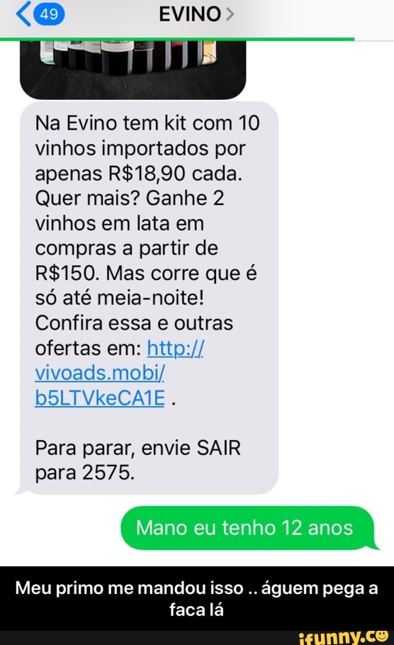 Na Evino tem kit com 10
vinhos importados por
apenas R$18,90 cada.
Quer mais? Ganhe 2
vinhos em lata em
compras a partir de
R$150. Mas corre que é
só até meia-noite!
Confira essa e outras
ofertas em: http://
vivoads.mobi/
Para parar, envie SAIR
para 2575.
Mano eu tenho 12 anos
Meu primo me mandou isso
águem pega a
faca lá - Meu primo me mandou isso .. águem pega a faca lá