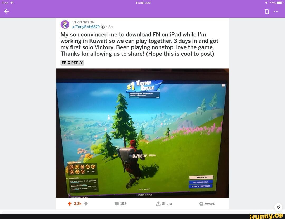 My son convinced me to download FN on iPad while I'm working in Kuwait so we can play together. 3 days in and got my first solo Victory. Been playing nonstop, love the game.
Thanks for allowing us to share! (Hope this is cool to post)
EPIC REPLY
8,756 KP
EXIT To SHOP (HOLD)
RETURN TO LOBBY (HOLD)