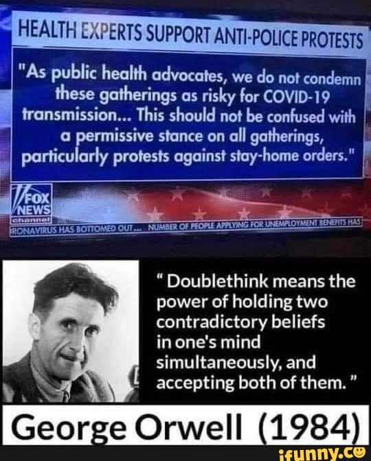 "As public health advocates, we
do not condemn these gatherings as
risky for COVID-19
I
transmission... This should not be confused with I
a permissive stance on
all gatherings, I
particularly protests against stay-home orders."
À
"Doublethink means the
power of holding two
contradictory beliefs
in one's mind
simultaneously, and
accepting both of them."
oar
ge Orwell (1984