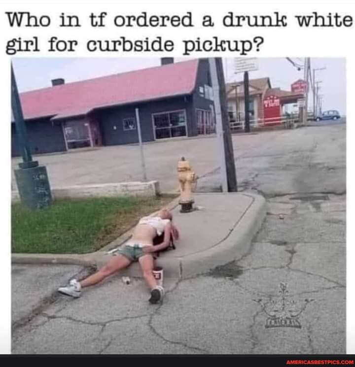 Who in tf ordered a drunk white girl for curbside pickup?