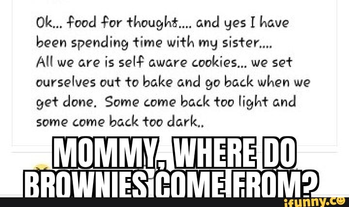 been spending time with my sister...
All we are is self aware
cookies... we set
ourselves out to bake and go back when we
get done, Some come
back too light and
some come
back too dark,