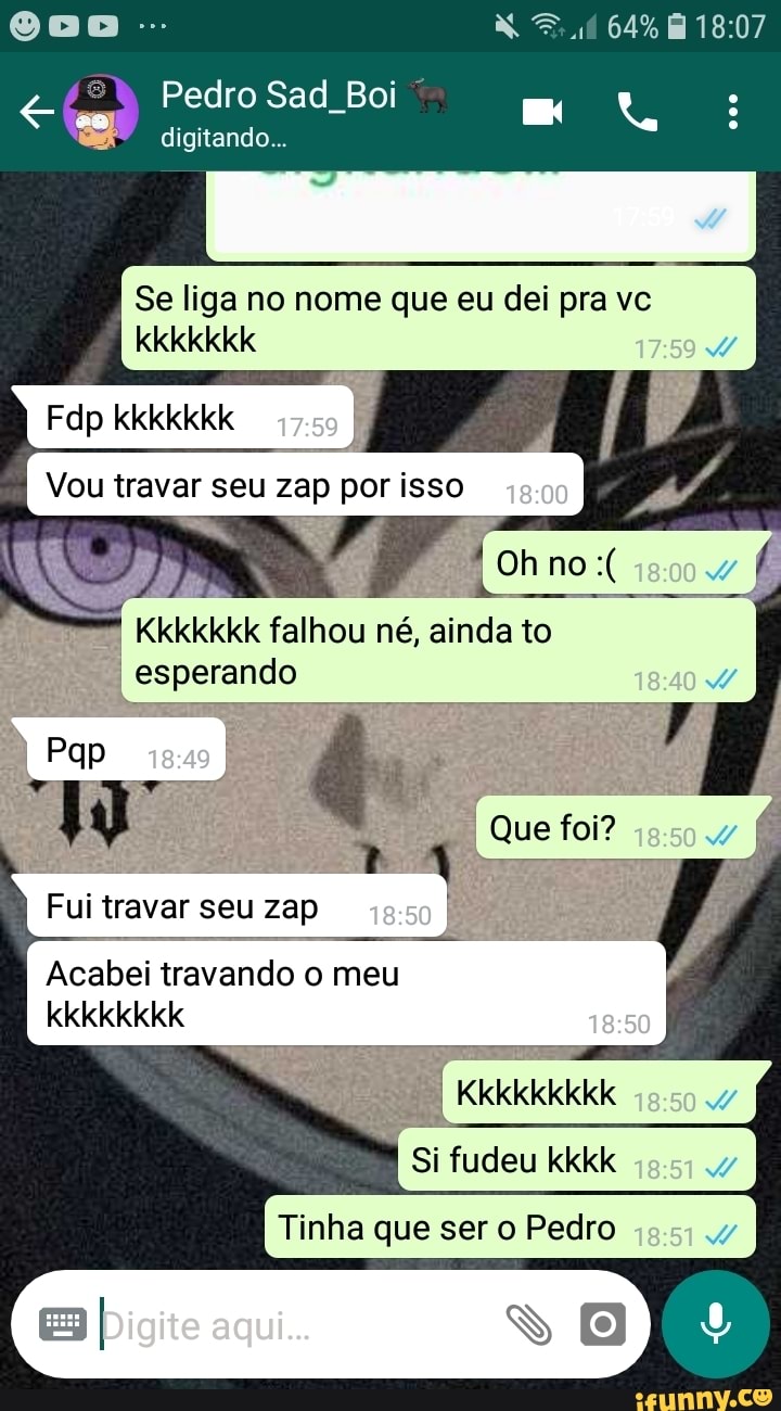 64%
Pedro Sad Boi
digitando...
Se liga no nome que eu dei pra ve
Fdp kkkkkkk /
Vou travar seu zap por isso
Ohno
né, einda to esperando
Pqp
Fui travar seu zap eso
Acabei travando o meu
kkkkkkkk
Kkkkkkkkk
Si fudeu kkkk
Tinha que ser Pedro
Que foi?
Digite AGUi...