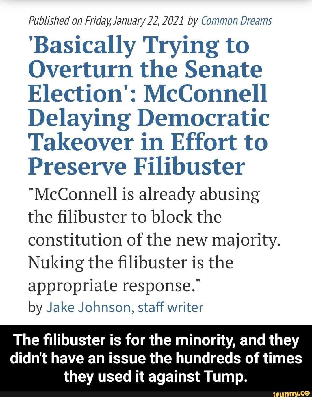 Published on Friday, January 22,2021 by Common Dreams
'Basically Trying to
Overturn the Senate
Election': McConnell
Delaying Democratic
Takeover in Effort to
Preserve Filibuster
"McConnell is already abusing the filibuster to block the constitution of the new majority.
Nuking the filibuster is the
appropriate response." by Jake Johnson, staff writer
The filibuster is for the minority, and they
didn't have an issue the hundreds of times they used it against Tump. - The filibuster is for the minority, and they didn't have an issue the hundreds of times they used it against Tump.