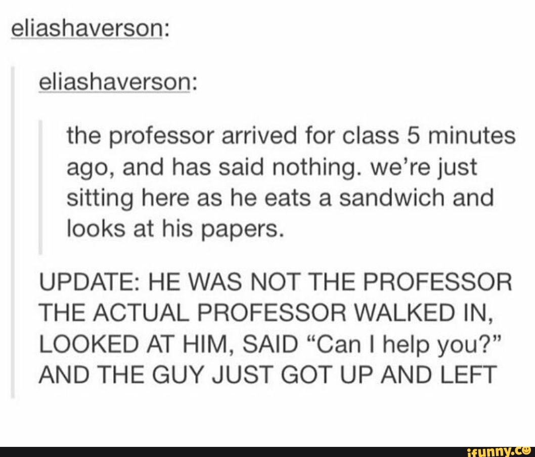 eliashaverson:
eliashaverson:
the professor arrived for class 5 minutes
ago, and has said nothing. we're just
sitting here as he eats a sandwich and
looks at his papers.
UPDATE: HE WAS NOT THE PROFESSOR
THE ACTUAL PROFESSOR WALKED IN,
LOOKED AT HIM, SAID “Can I help you?”
AND THE GUY JUST GOT UP AND LEFT