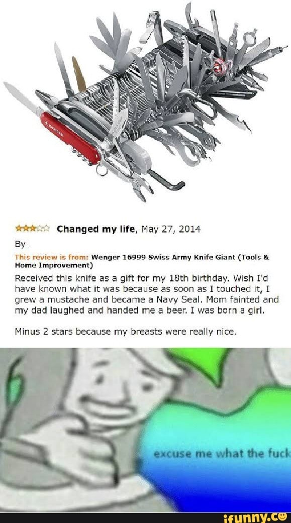***-“' Changed my lifE, May 27, 2014
BY
rm review is mm: Wenger 15999 Swiss Army Knife Gian! (Tnnls n
Hume Improvemun!)
Recerved this knife as a gun for my IBth bwrthday. Wish I'd
have known what it was because as soon as I touched it, [
grew a mustache and became a Navy Seal. Mom fainted and
my dad laughed and handed me a beer, I was born a gm.
Mlnus 2 stars because my breass were really nice.