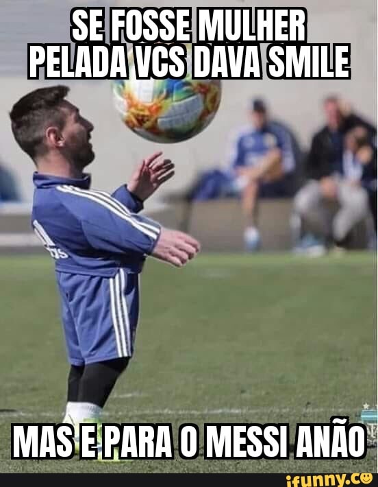 SE FOSSE MULHER PELADA NGS DAVA SMILE
MAS PARA MESSI ANÃO