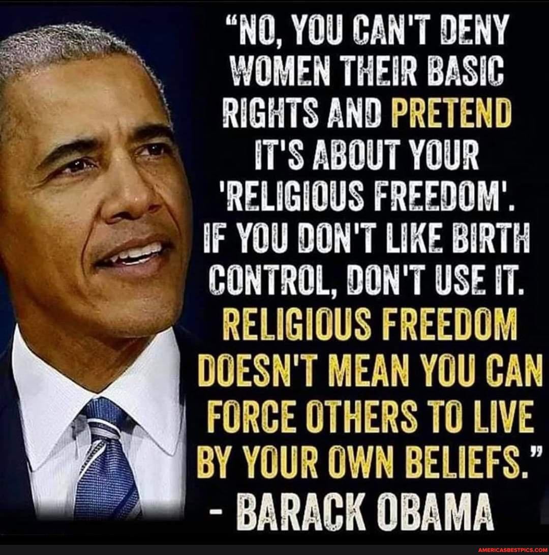 "NO, YOU CAN'T DENY WOMEN THEIR BASIC RIGHTS AND PRETEND IT'S ABOUT YOUR
'RELIGIOUS FREEDOM'.
IF YOU DON'T LIKE BIRTH CONTROL, DON'T USE IT.
RELIGIOUS FREEDOM DOESN'T MEAN YOU CAN FORCE OTHERS TO LIVE BY YOUR OWN BELIEFS."
- BARACK OBAMA