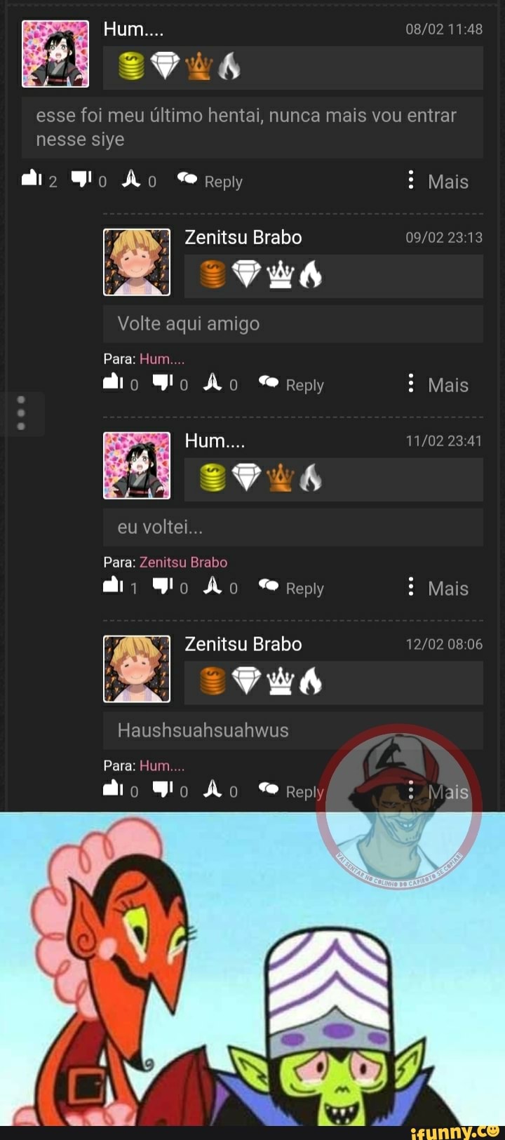 um...
11 48
esse foi meu último hentai, nunca mais vou entrar
nesse siye
Ão Reply Mais
Zenitsu Brabo
Me
Volte aqui amigo
Para: Hum
Mais
Hum...
Sus
eu voltei...
Para: Zenitsu Brabo
Ão Reply Mais
Zenitsu Brabo
Haushsuahsuahwus
Para: Hum.
mi o Wo Ao Reply : Mais: