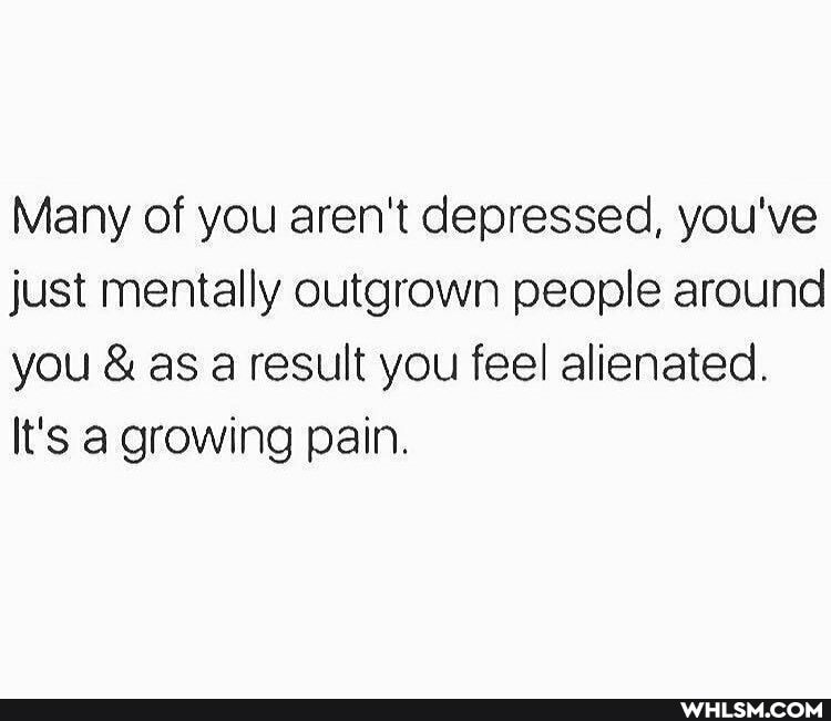 Many of you aren't depressed, you've just mentally outgrown people around you & as a result you feel alienated.
It's a. growing pain.