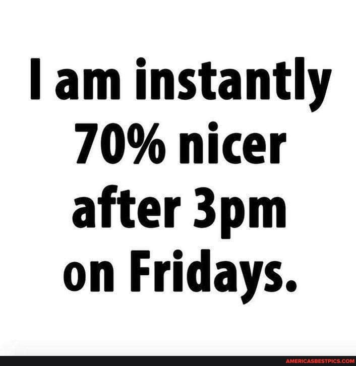 am instantly
70% nicer after on Fridays.