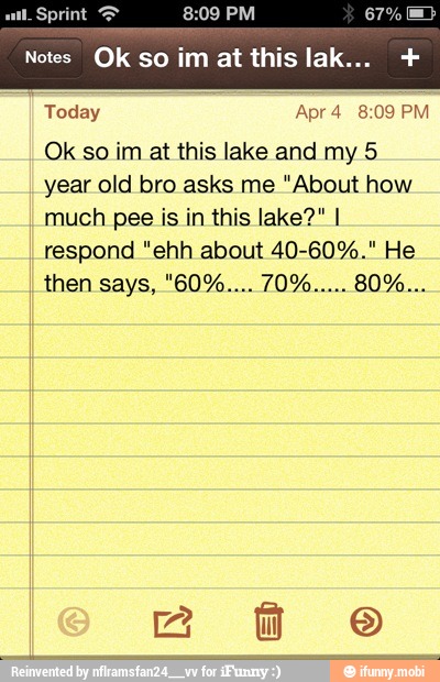 Notes Ok so im at this la
Today Apr 4 8:09 PM
Ok so im at this lake and my 5
year old bro asks me "About how
much pee is in this lake?" I
respond "ehh about 40-60%." He