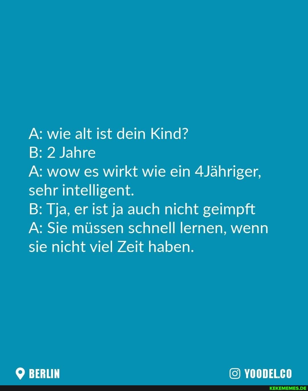 A: wie alt ist dein Kind?
B: 2 Jahre
A: wow es wirkt wie ein dJähriger, sehr intelligent.
B: Tja, er ist ja auch nicht geimpft
A: Sie müssen schnell lernen, wenn sie nicht viel Zeit haben.
BERN