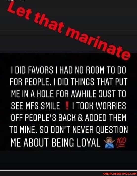 OF tha,
'ing fe
I DID FAVORS I HAD NO ROOM TO DO FOR PEOPLE. I DID THINGS THAT PUT ME IN A HOLE FOR AWHILE JUST TO SEE MFS SMILE I TOOK WORRIES OFF PEOPLE'S BACH ts ADDED THEM TO MINE. SO DON'T NEVER QUESTION
ME ABOUT BEING LOYAL