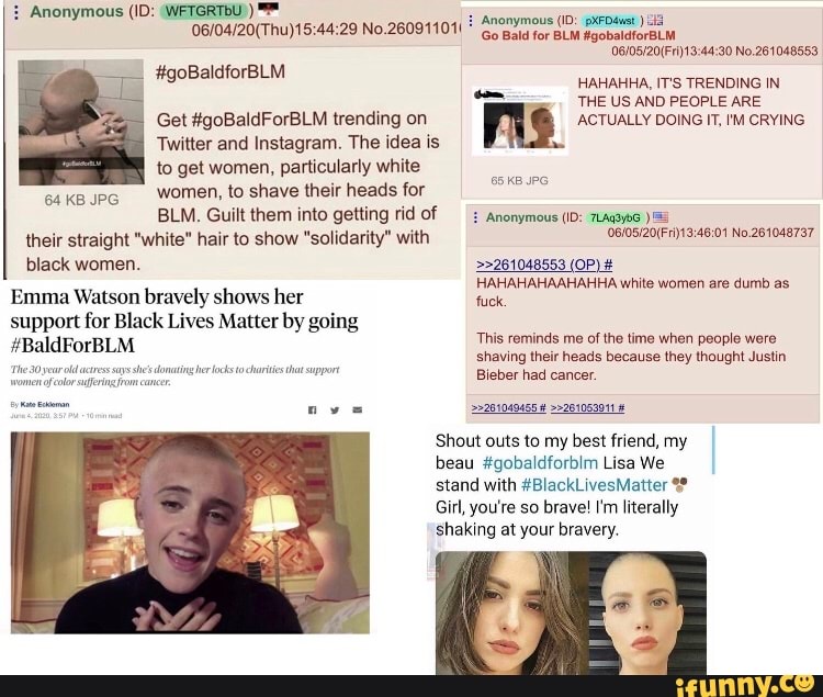 06/04/20(Thu)15:44:29 No.260911011 Anonymous (ID: pxFD4vst id
Get #goBaldForBLM trending on
Twitter and Instagram. The idea is
to get women, particularly white
Women, to shave their heads for
BLM. Guilt them into getting rid of
their straight "white" hair to show "solidarity" with
black women.
Emma Watson bravely shows her
support for Black Lives Matter by going
donating her locks tachi tha support
Go Bald for BLM #gobaldforBLM.
THE US AND PEOPLE ARE
me ACTUALLY DOING IT, I'M CRYING
É Anonymous (ID: 7LAq3¥66
06/05/20/Fri)13:46:01 No.261048737
HAHAHAHAAHAHHA white women are dumb as
fuck.
This reminds me of the time when people were
shaving their heads because they thought Justin
Bieber had cancer.
=>202049455 4 >>261053041 8
Shout outs to my best friend, my
beau #gobaldforbim Lisa We
stand with #BlackLivesMatter Girl, you're so brave! I'm literally
shaking at your bravery.