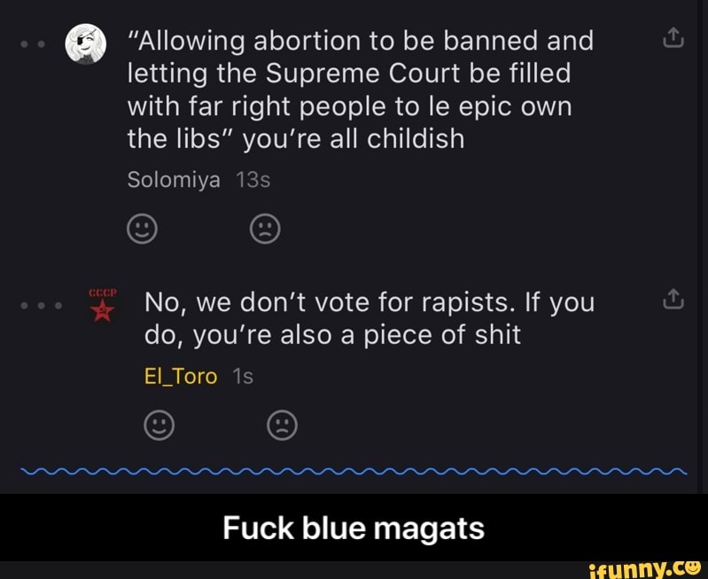 "Allowing abortion to be banned and
letting the Supreme Court be filled
with far right people to le epic own
the libs" you're all childish
No, we don't vote for rapists. If you
do, you're also a piece of shit
Fuck blue magats - Fuck blue magats