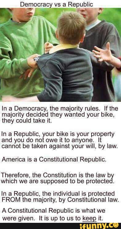 Democrat: vs a Republic
In a Democracy, the majority rules. If the
majority decided they wanted your bike,
they could take it,
In a Republic, your bike is your property
and you do not owe it to anyone} It
cannot be taken against your WI", by law.
America is a Constitutional Republic.
Therefore, the Constitution is the law b
which we are supposed to be protects
.
In a Republic, the individual is protected
FROM the majority. by Constitutional law.
A Constitutional Republic is what we
were given. It is up to us to keeg it.