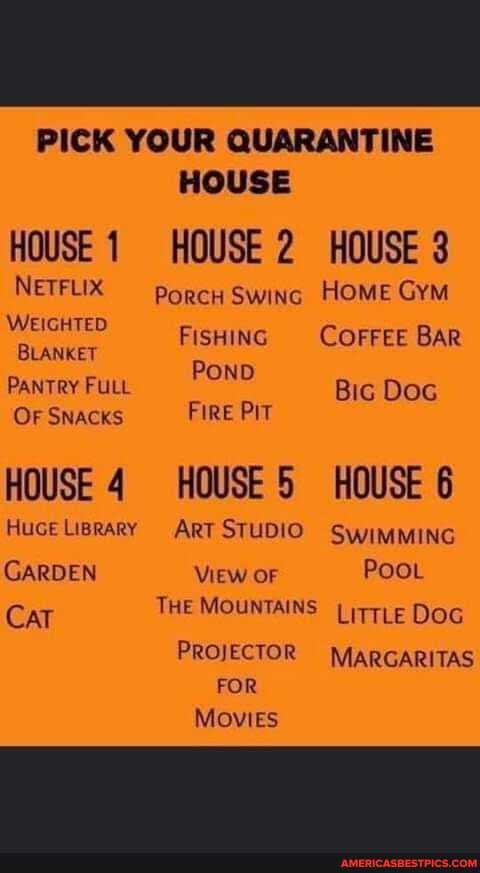 PICK YOUR QUARANTINE HOUSE
HOUSE HOUSE 2 HOUSE 3
NETFLIX porcH Swing HOME GYM
WEIGHIED FiSHING COFFEE BAR BLANKET Pow
PANTRY FULL OND Bic Doc
OF SNACKS Fire PIT
HOUSE 4 HOUSE 5 HOUSE 6
Huce Liprary ART STUDIO SwimMING
GARDEN View OF POOL Cat THE MOUNTAINS LitTLe DOG PROJECTOR MARGARITAS FOR Movies