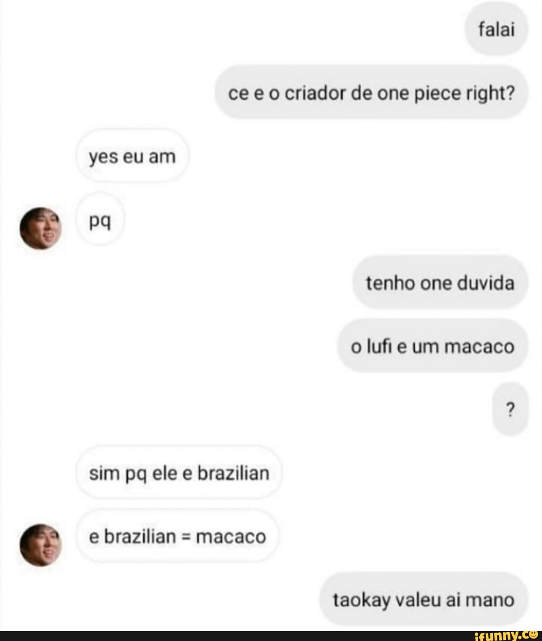 falai ce eo criador de one piece right? yes eu am pq tenho one duvida
o lufi e um macaco
sim pq ele e brazilian e brazilian = macaco
taokay valeu ai mano