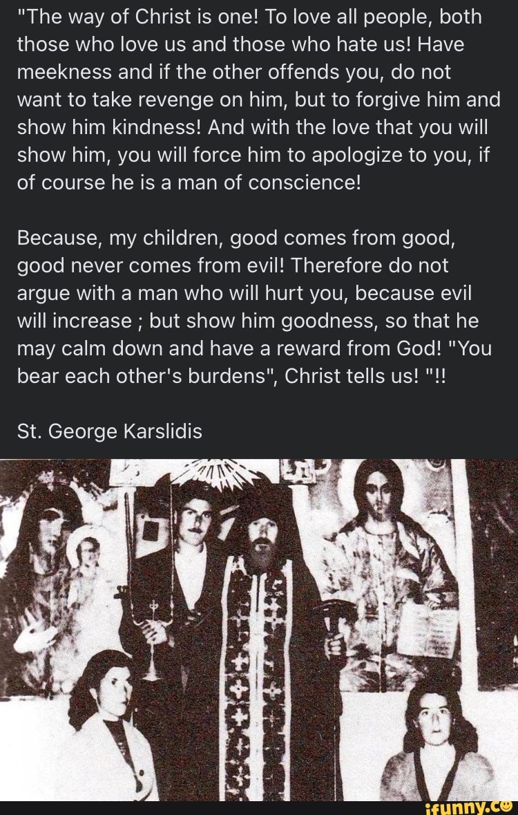 "The way of Christ is one! To love all people, both those who love us and those who hate us! Have meekness and if the other offends you, do not want to take revenge on him, but to forgive him and show him kindness! And with the love that you will show him, you will force him to apologize to you, if of course he is a man of conscience!
Because, my children, good comes from good, good never comes from evil! Therefore do not argue with a man who will hurt you, because evil will increase ; but show him goodness, so that he may calm down and have a reward from God! "You bear each other's burdens", Christ tells us!
St. George Karslidis