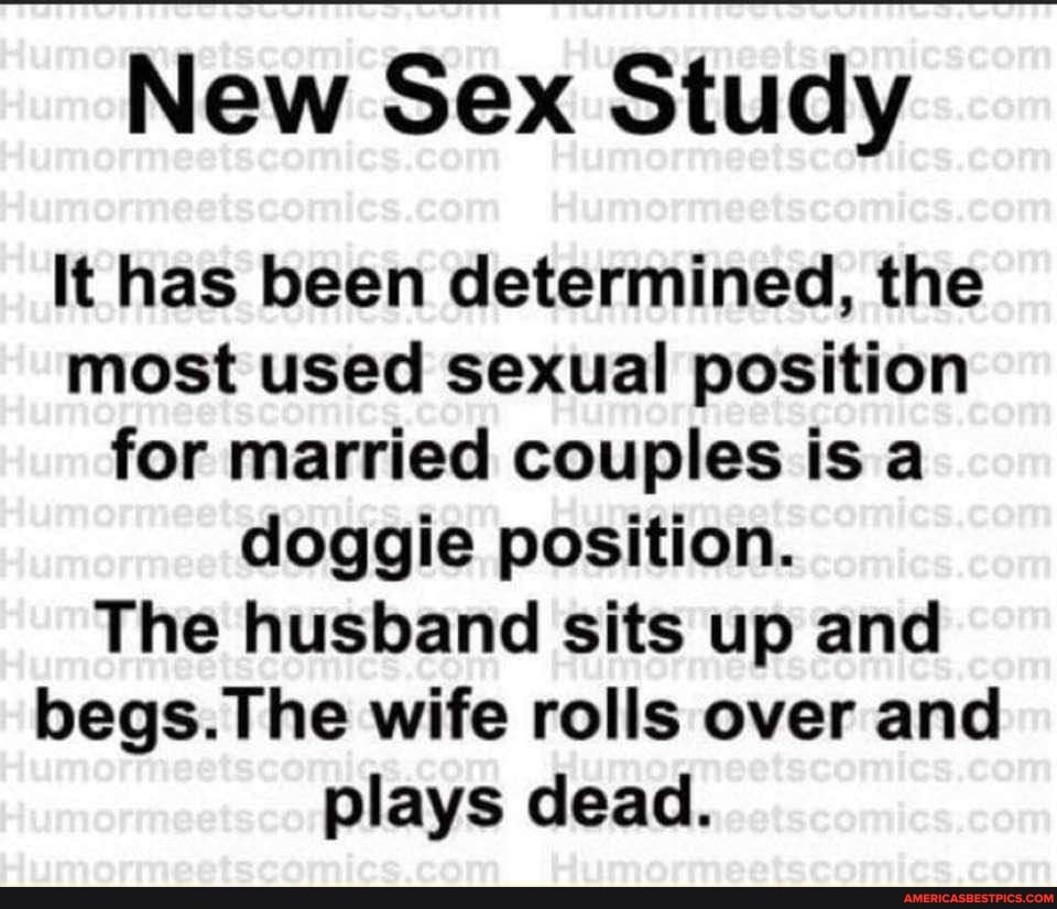 New Sex Study It has been determined, the most used sexual position for  married couples is a doggie position. The husband sits up and begs. wife  rolls over and plays dead. -