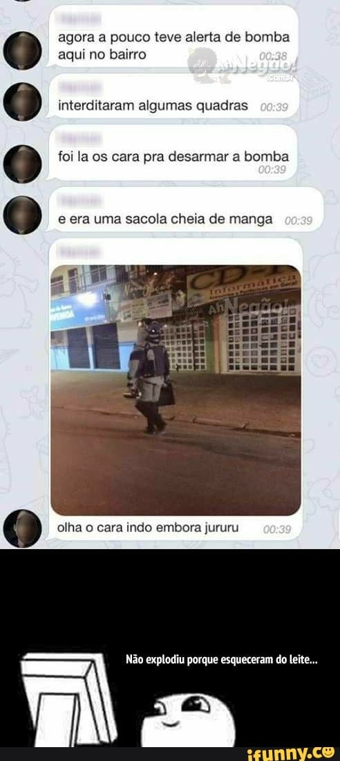 agora a pouco teve alerta de bomba aqui no bairro
interditaram algumas quadras
foi la os cara pra desarmar a bomba
e era uma sacola cheia de manga cas
olha o cara indo embora jururu caso
Não explodiu porque esqueceram do leite...