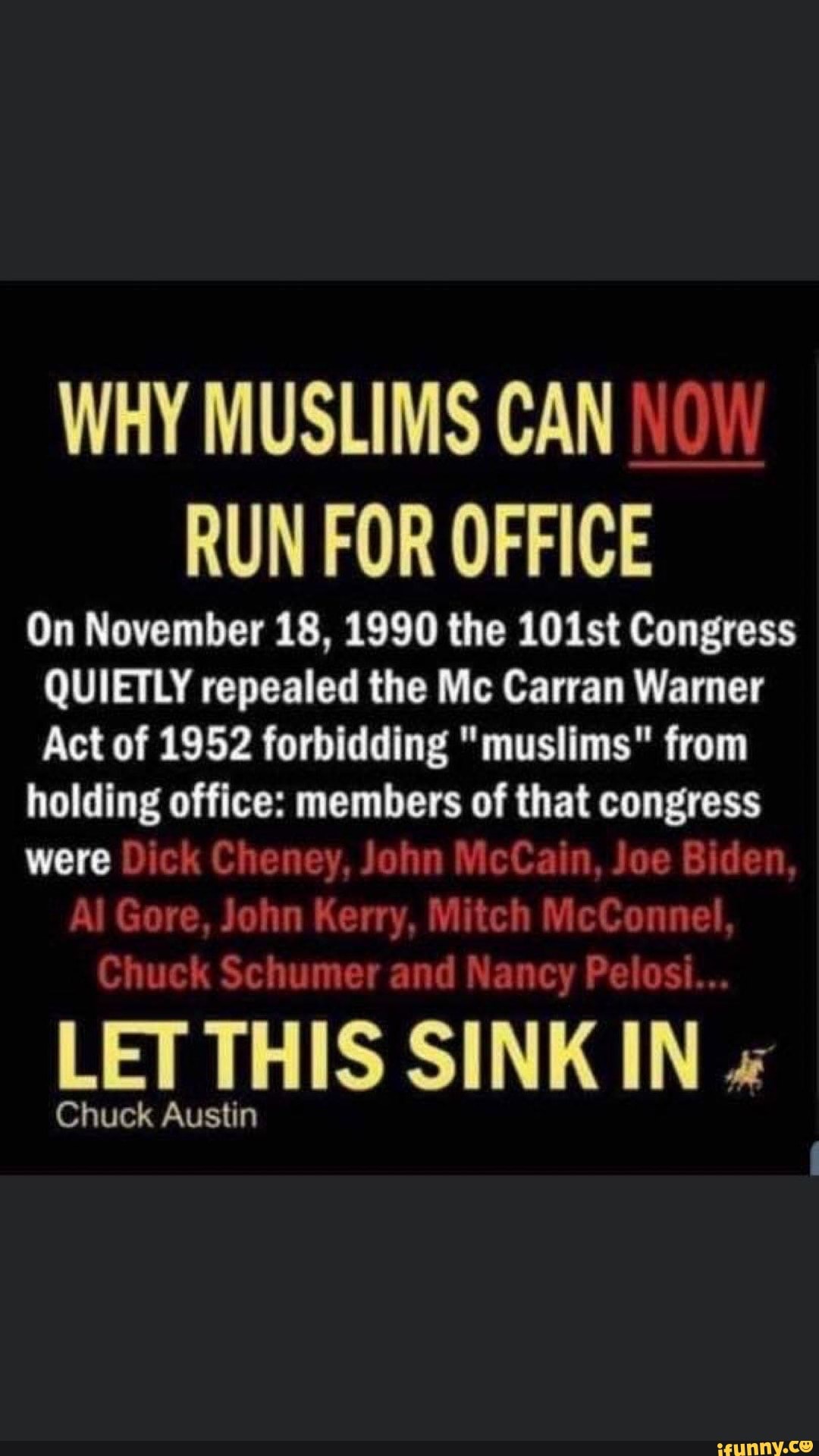 WHY MUSLIMS CAN
RUN FOR OFFICE
On November 18, 1990 the 101st Congress
QUIETLY repealed the Mc Carran Warner
Act of 1952 forbidding "muslims" from
holding office: members of that were
LET THIS SINK IN Chuck Austin