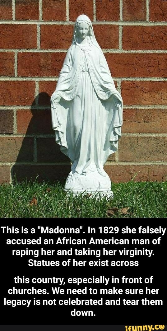 This is a "Madonna". In 1829 she falsely
accused an African American man of
raping her and taking her virginity.
Statues of her exist across
this country, especially in front of
churches. We need to make sure her
legacy is not celebrated and tear them
down. - this country, especially in front of churches. We need to make sure her legacy is not celebrated and tear them down.