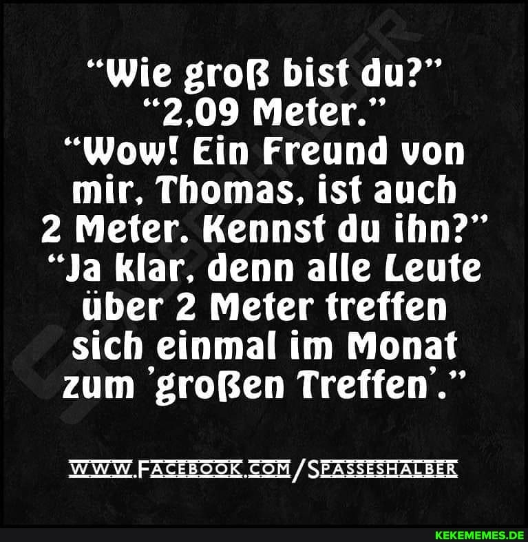 "Wie groß bist du?"
"2.09 Meter."
"Wow! Ein Freund von mir, Thomas. ist auch
2 Meter. Kennst du ihn?"
"Ja klar, denn alle Leute über 2 Meter treffen sich einmal im Monat zum großen Treffen."
WWW /SEASSESHALBER