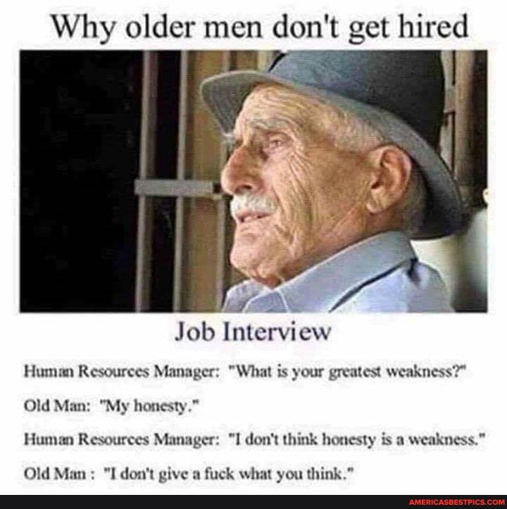 Why older men don't get hired
Job Interview
Human Resources Manager: "What is your greatest weakness?"
Old Man: "My honesty."
Human Resources Manager: "I don't think honesty is a weakness."
Old Man: "I don't give a fuck what you think."