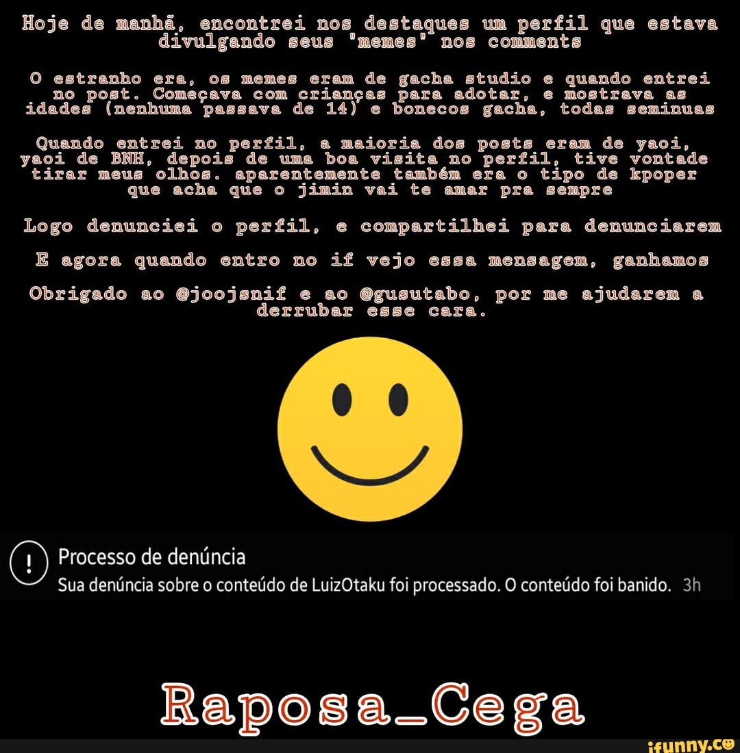 Hoje de manhã, encontrei nos destaques um perfil que estava divulgando seus '"memes" nos comments
O estranho era, os memes eram de gacha studio e quando entrei no post. Começava com crianças para adotar, e mostrava as idades (nenhuma passava de 14) e bonecos gacha, todas seminuas
Quando entrei no perfil, a maioria dos posts eram de yaoi, yaoi de BNH, depois de uma boa visita no perfil, tive vontade tirar meus olhos. aparentemente também era o tipo de kpoper que acha que o jimin vai te amar pra sempre
Logo denunciei o perfil, e compartilhei para denunciarem
E agora quando entro no if vejo essa mensagem, ganhamos
Obrigado ao Gjoojsnif e ao Ggusutabo, por me ajudarem a derrubar esse cara.
Processo de denúncia
Sua denúncia sobre o conteúdo de LuizOtaku foi processado. O conteúdo foi banido.
Raposa-Cega