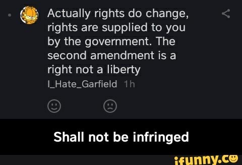 E Actually rights do change,
rights are supplied to you
by the government. The
second amendment is a
right not a liberty
I_Hate_Garfield
Shall not be infringed - Shall not be infringed