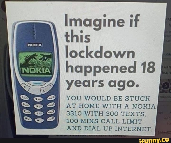 Imagine if
this
happened 18
I years ago.
I YOU WOULD BE STUCK
AT HOME WITH A NOKIA
3310 WITH 300 TEXTS,
100 MINS CALL LIMIT
AND DIAL UP INTERNET.