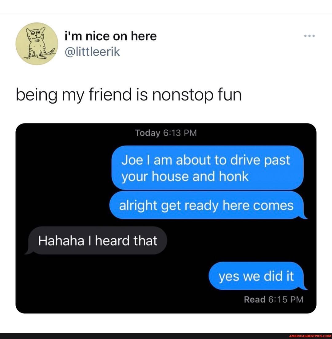 i'm nice on here
being my friend is nonstop fun
Today PM
Joe I am about to drive past your house and honk
alright get ready here comes
Hahaha I heard that
yes we did it
Read